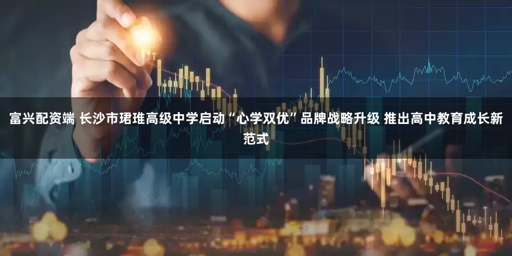 富兴配资端 长沙市珺琟高级中学启动“心学双优”品牌战略升级 推出高中教育成长新范式