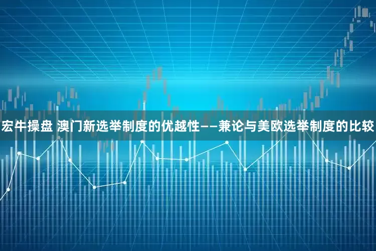 宏牛操盘 澳门新选举制度的优越性——兼论与美欧选举制度的比较