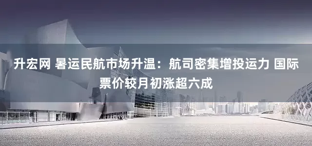 升宏网 暑运民航市场升温：航司密集增投运力 国际票价较月初涨超六成