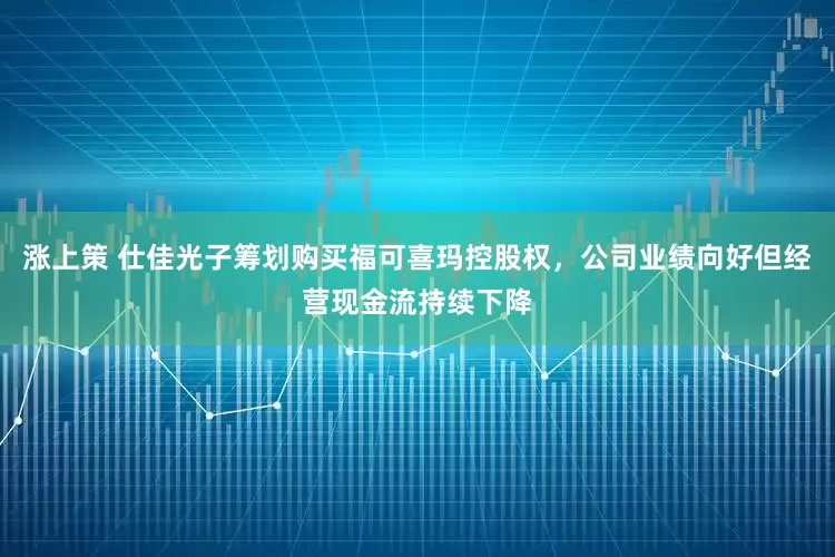 涨上策 仕佳光子筹划购买福可喜玛控股权，公司业绩向好但经营现金流持续下降