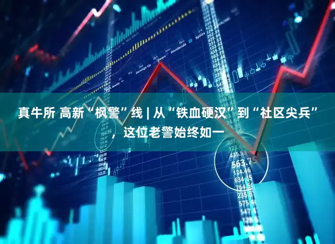 真牛所 高新“枫警”线 | 从“铁血硬汉”到“社区尖兵”，这位老警始终如一