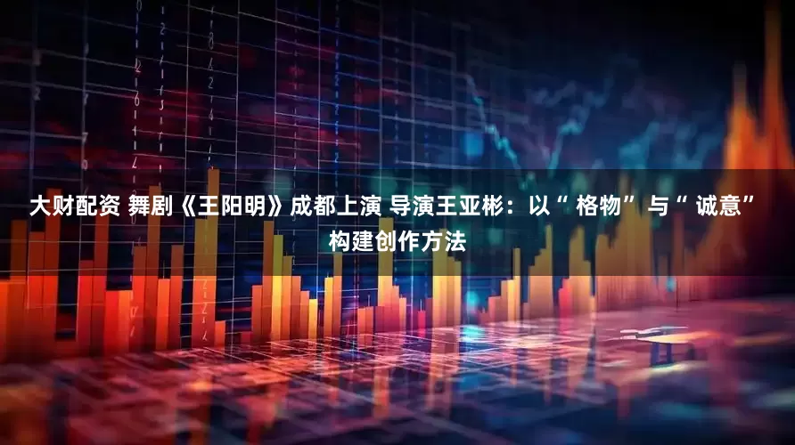 大财配资 舞剧《王阳明》成都上演 导演王亚彬：以“ 格物” 与“ 诚意” 构建创作方法