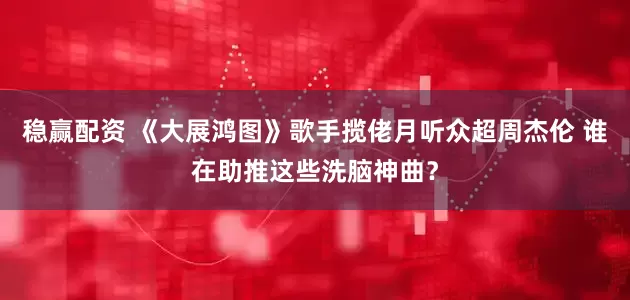 稳赢配资 《大展鸿图》歌手揽佬月听众超周杰伦 谁在助推这些洗脑神曲？