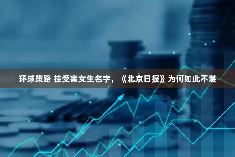 环球策路 挂受害女生名字，《北京日报》为何如此不堪
