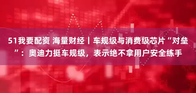51我要配资 海量财经丨车规级与消费级芯片“对垒”：奥迪力挺车规级，表示绝不拿用户安全练手