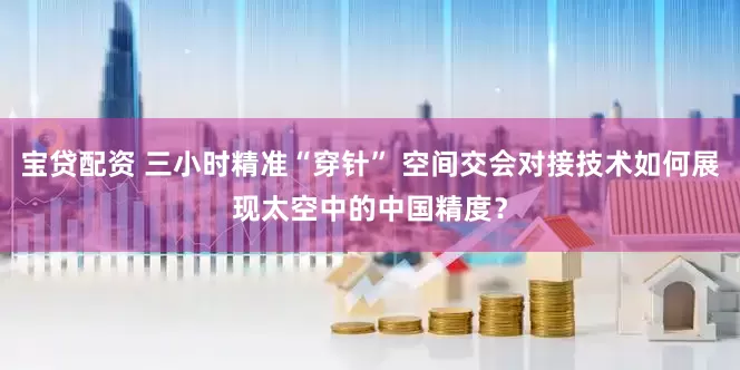 宝贷配资 三小时精准“穿针” 空间交会对接技术如何展现太空中的中国精度？