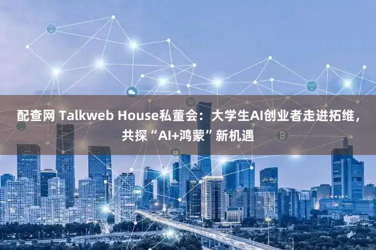 配查网 Talkweb House私董会：大学生AI创业者走进拓维，共探“AI+鸿蒙”新机遇