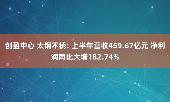 创盈中心 太钢不锈: 上半年营收459.67亿元 净利润同比大增182.74%
