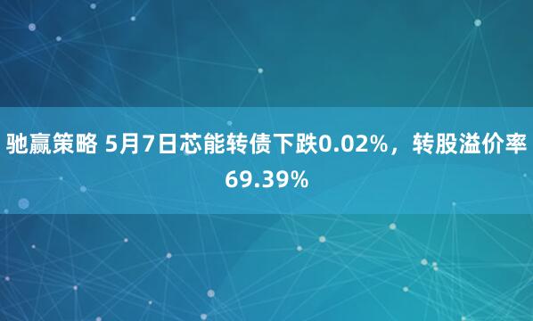 驰赢策略 5月7日芯能转债下跌0.02%，转股溢价率69.39%