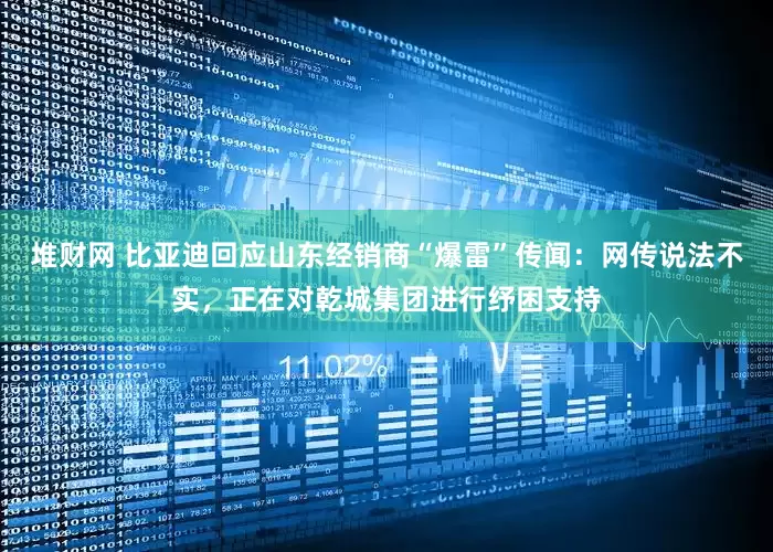 堆财网 比亚迪回应山东经销商“爆雷”传闻：网传说法不实，正在对乾城集团进行纾困支持