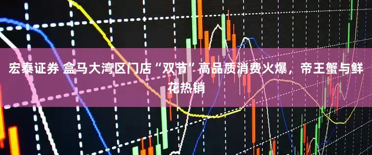 宏泰证券 盒马大湾区门店“双节”高品质消费火爆，帝王蟹与鲜花热销