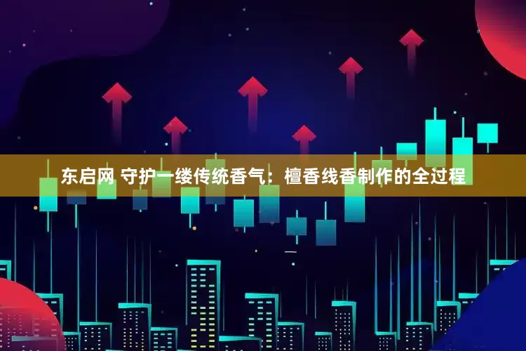 东启网 守护一缕传统香气：檀香线香制作的全过程