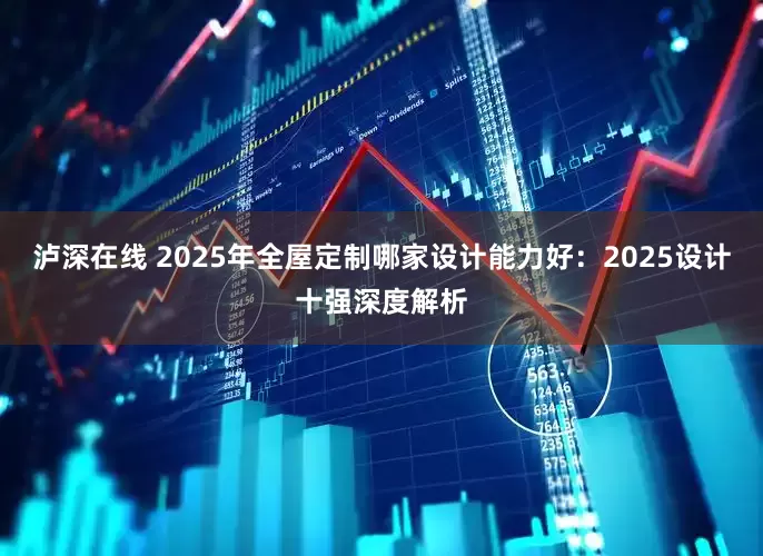 泸深在线 2025年全屋定制哪家设计能力好：2025设计十强深度解析