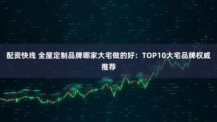 配资快线 全屋定制品牌哪家大宅做的好：TOP10大宅品牌权威推荐