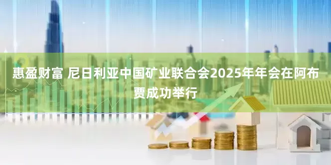 惠盈财富 尼日利亚中国矿业联合会2025年年会在阿布贾成功举行