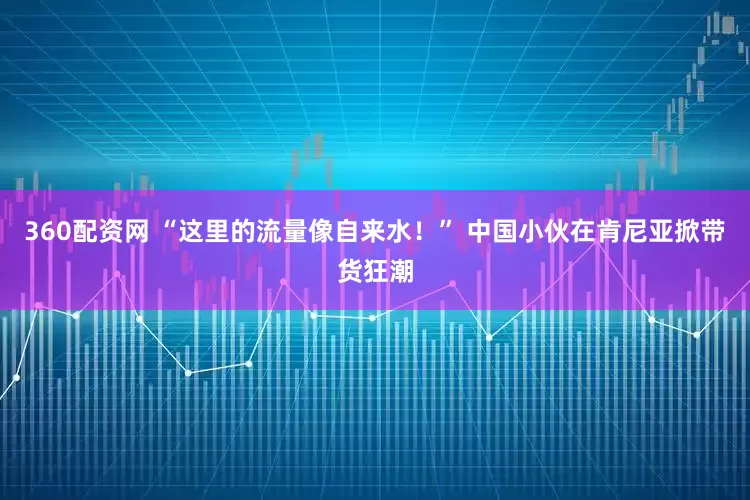 360配资网 “这里的流量像自来水！” 中国小伙在肯尼亚掀带货狂潮