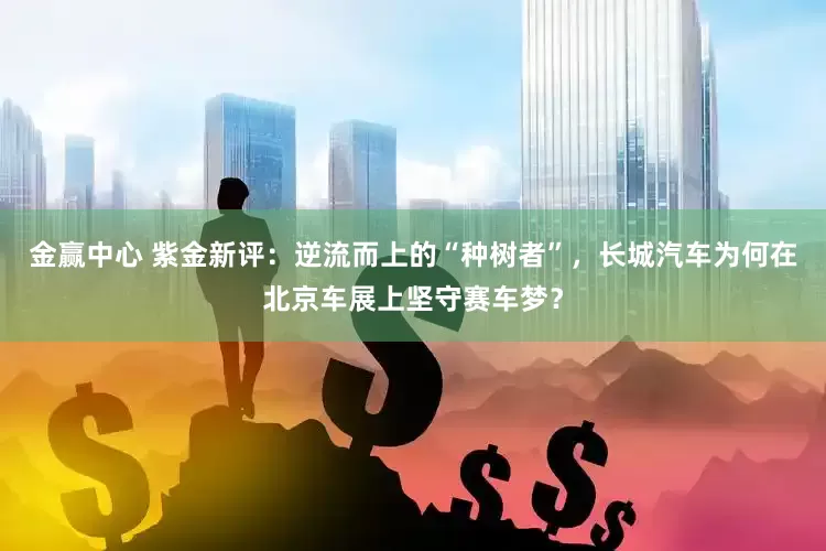 金赢中心 紫金新评：逆流而上的“种树者”，长城汽车为何在北京车展上坚守赛车梦？