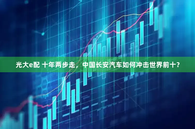 光大e配 十年两步走，中国长安汽车如何冲击世界前十？