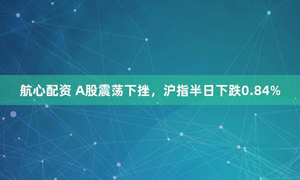 航心配资 A股震荡下挫，沪指半日下跌0.84%