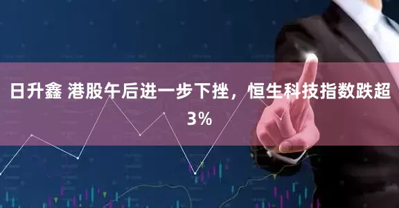 日升鑫 港股午后进一步下挫，恒生科技指数跌超3%