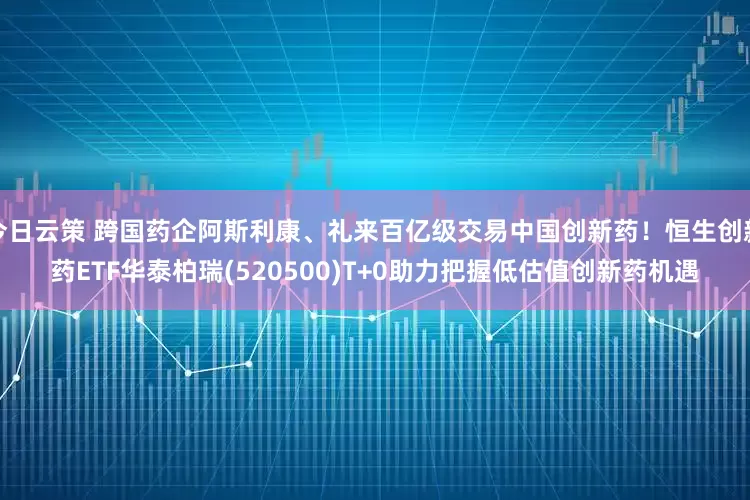 今日云策 跨国药企阿斯利康、礼来百亿级交易中国创新药！恒生创新药ETF华泰柏瑞(520500)T+0助力把握低估值创新药机遇